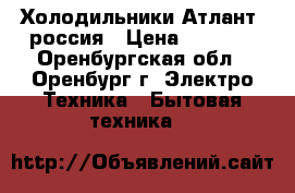 Холодильники Атлант  россия › Цена ­ 7 000 - Оренбургская обл., Оренбург г. Электро-Техника » Бытовая техника   